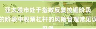 亚太股市处于指数反复拉锯阶段的阶段中股票杠杆的风险管理常见误