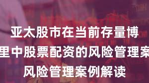 亚太股市在当前存量博弈格局里中股票配资的风险管理案例解读