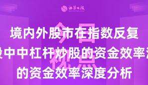 境内外股市在指数反复拉锯阶段中中杠杆炒股的资金效率深度分析