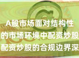 A股市场面对结构性行情阶段的市场环境中配资炒股的合规边界深度